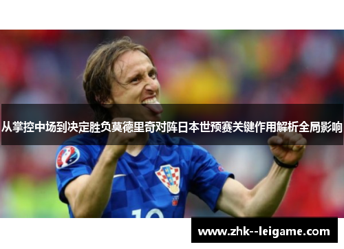 从掌控中场到决定胜负莫德里奇对阵日本世预赛关键作用解析全局影响