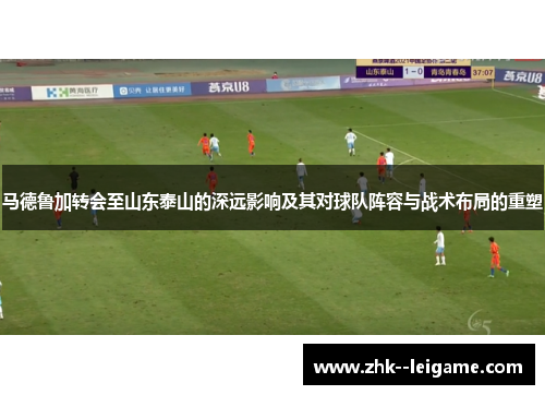 马德鲁加转会至山东泰山的深远影响及其对球队阵容与战术布局的重塑