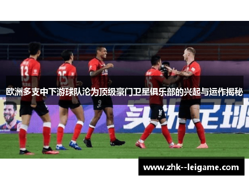 欧洲多支中下游球队沦为顶级豪门卫星俱乐部的兴起与运作揭秘 欧洲多支中下游球队沦为顶级豪门卫星俱乐部的兴起与运作揭秘