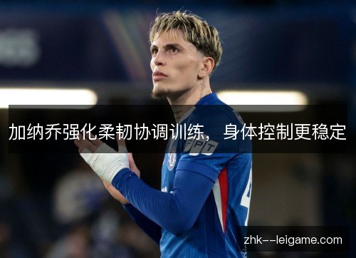 加纳乔强化柔韧协调训练,身体控制更稳定 加纳乔强化柔韧协调训练,身体控制更稳定