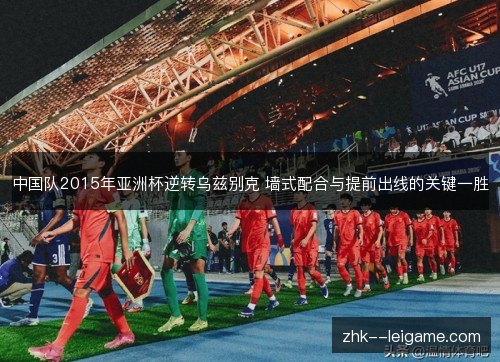 中国队2015年亚洲杯逆转乌兹别克 墙式配合与提前出线的关键一胜 中国队2015年亚洲杯逆转乌兹别克 墙式配合与提前出线的关键一胜